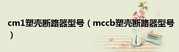 cm1塑壳断路器型号（mccb塑壳断路器型号）
