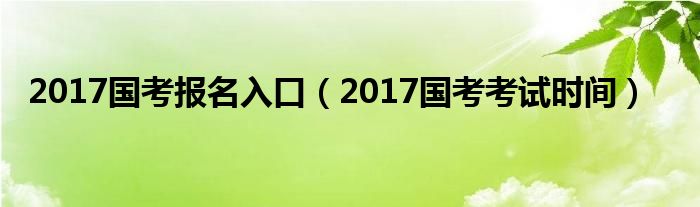 2017国考报名入口（2017国考考试时间）