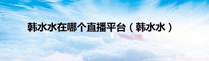 韩水水在哪个直播平台（韩水水）