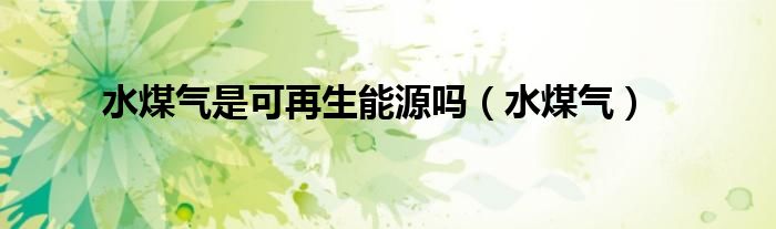 水煤气是可再生能源吗（水煤气）