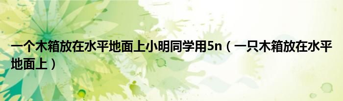 一个木箱放在水平地面上小明同学用5n（一只木箱放在水平地面上）