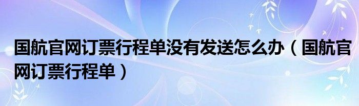 国航官网订票行程单没有发送怎么办（国航官网订票行程单）