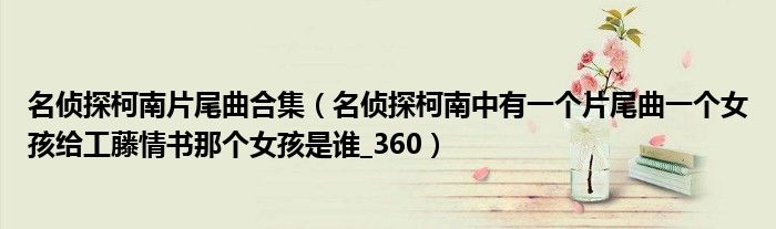 名侦探柯南片尾曲合集（名侦探柯南中有一个片尾曲一个女孩给工藤情书那个女孩是谁_360）