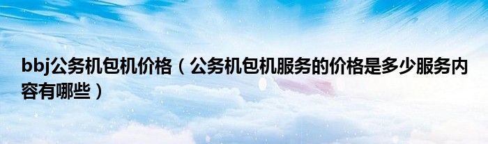 bbj公务机包机价格（公务机包机服务的价格是多少服务内容有哪些）