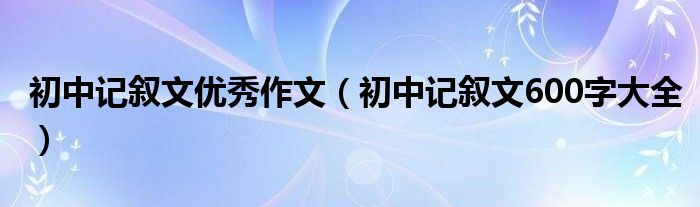 初中记叙文优秀作文（初中记叙文600字大全）