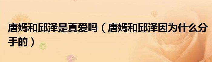 唐嫣和邱泽是真爱吗（唐嫣和邱泽因为什么分手的）