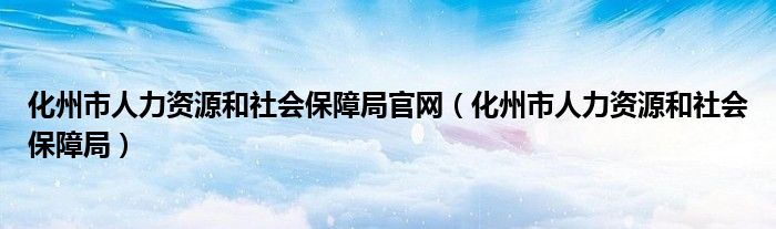化州市人力资源和社会保障局官网（化州市人力资源和社会保障局）