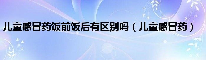 儿童感冒药饭前饭后有区别吗（儿童感冒药）