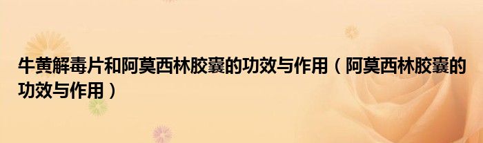 牛黄解毒片和阿莫西林胶囊的功效与作用（阿莫西林胶囊的功效与作用）