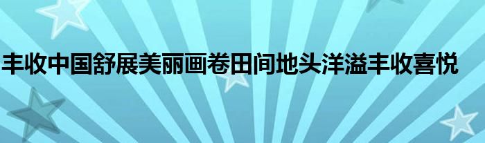 丰收中国舒展美丽画卷田间地头洋溢丰收喜悦