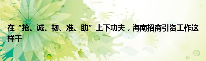 在“抢、诚、韧、准、助”上下功夫，海南招商引资工作这样干