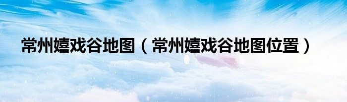 常州嬉戏谷地图（常州嬉戏谷地图位置）