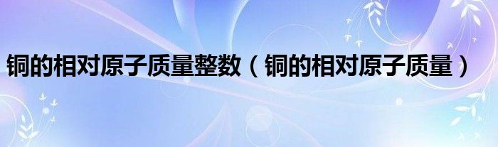 铜的相对原子质量整数（铜的相对原子质量）