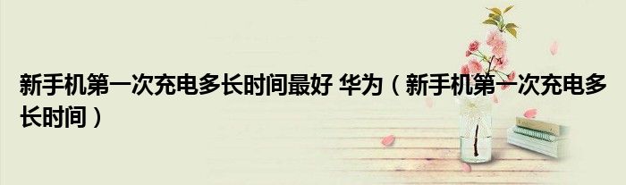 新手机第一次充电多长时间最好 华为（新手机第一次充电多长时间）