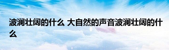 波澜壮阔的什么 大自然的声音波澜壮阔的什么