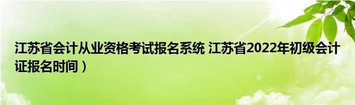 江苏省会计从业资格考试报名系统 江苏省2022年初级会计证报名时间）