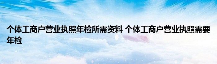 个体工商户营业执照年检所需资料 个体工商户营业执照需要年检