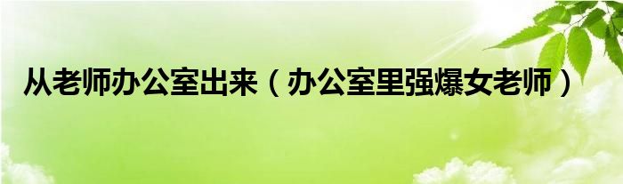 从老师办公室出来（办公室里强爆女老师）