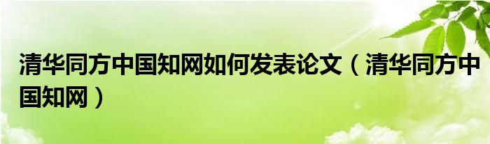 清华同方中国知网如何发表论文（清华同方中国知网）