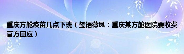 重庆方舱疫苗几点下班（玺语薇凤：重庆某方舱医院要收费官方回应）
