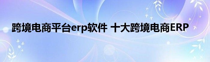 跨境电商平台erp软件 十大跨境电商ERP