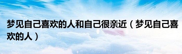 梦见自己喜欢的人和自己很亲近（梦见自己喜欢的人）