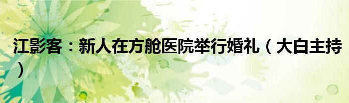 江影客：新人在方舱医院举行婚礼（大白主持）