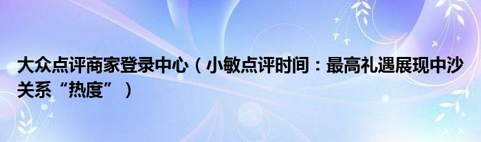 大众点评商家登录中心（小敏点评时间：最高礼遇展现中沙关系“热度”）