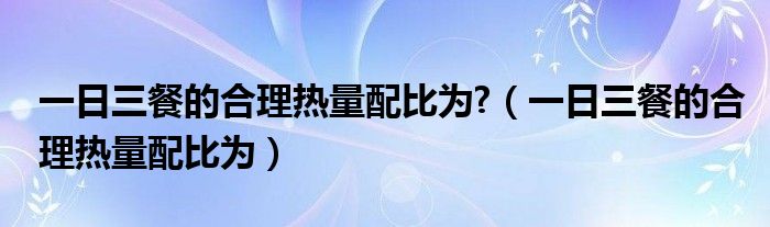 一日三餐的合理热量配比为?（一日三餐的合理热量配比为）