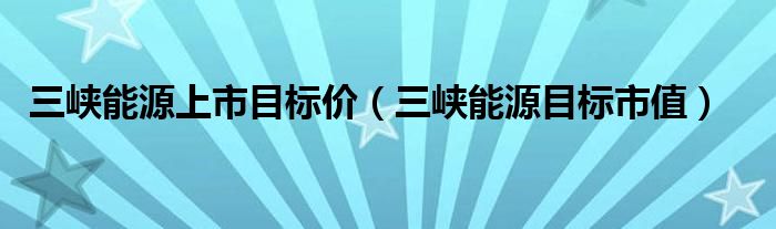 三峡能源上市目标价（三峡能源目标市值）