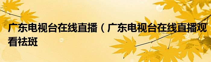 广东电视台在线直播（广东电视台在线直播观看祛斑