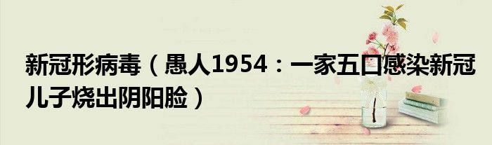 新冠形病毒（愚人1954：一家五口感染新冠儿子烧出阴阳脸）