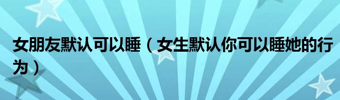 女朋友默认可以睡（女生默认你可以睡她的行为）