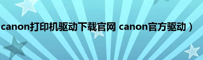 canon打印机驱动下载官网 canon官方驱动）