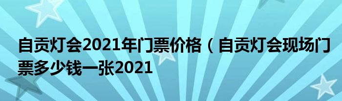 自贡灯会2021年门票价格（自贡灯会现场门票多少钱一张2021