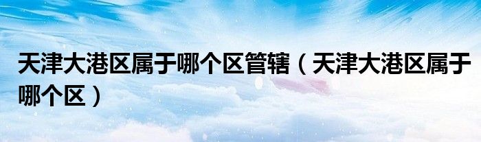 天津大港区属于哪个区管辖（天津大港区属于哪个区）