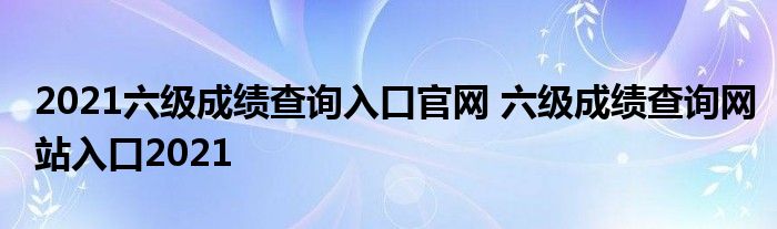 2021六级成绩查询入口官网 六级成绩查询网站入口2021
