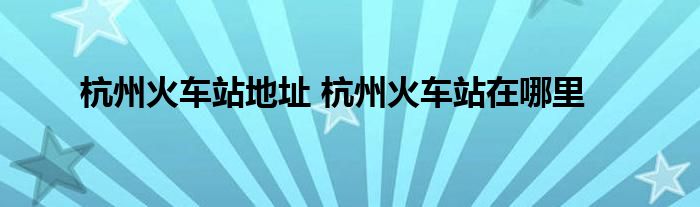 杭州火车站地址 杭州火车站在哪里