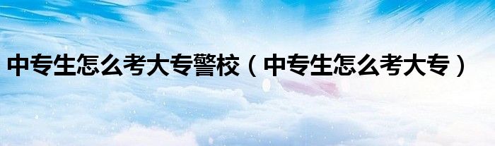 中专生怎么考大专警校（中专生怎么考大专）