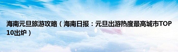 海南元旦旅游攻略（海南日报：元旦出游热度最高城市TOP10出炉）