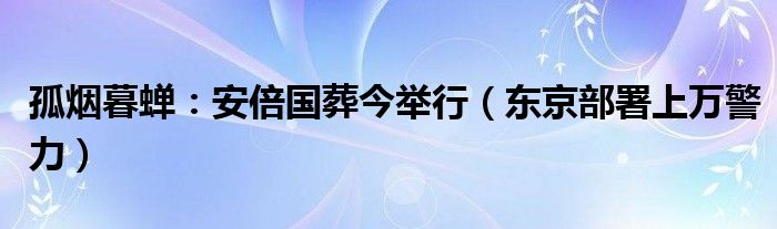 孤烟暮蝉：安倍国葬今举行（东京部署上万警力）