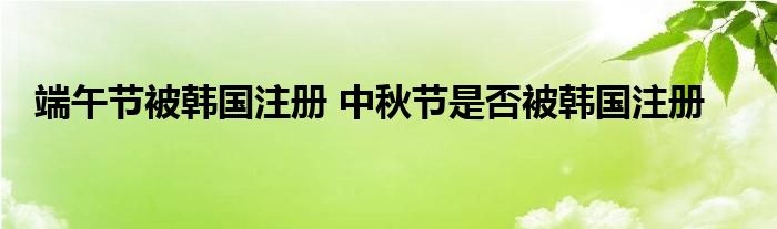 端午节被韩国注册 中秋节是否被韩国注册
