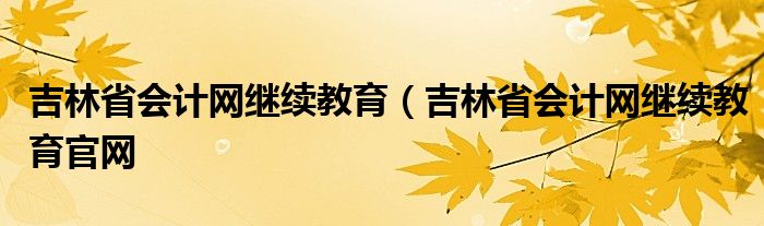 吉林省会计网继续教育（吉林省会计网继续教育官网