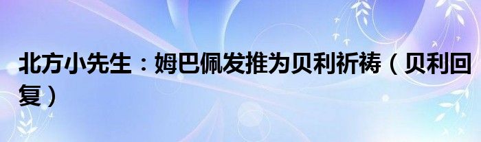 北方小先生：姆巴佩发推为贝利祈祷（贝利回复）