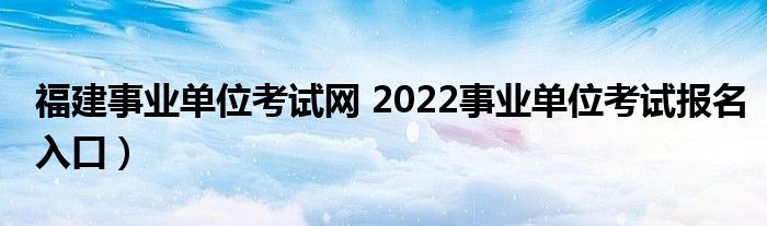 福建事业单位考试网 2022事业单位考试报名入口）