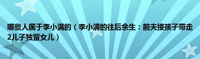 哪些人属于李小满的（李小满的往后余生：前夫接孩子带走2儿子独留女儿）