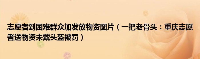 志愿者到困难群众加发放物资图片（一把老骨头：重庆志愿者送物资未戴头盔被罚）