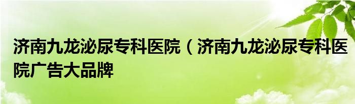 济南九龙泌尿专科医院（济南九龙泌尿专科医院广告大品牌