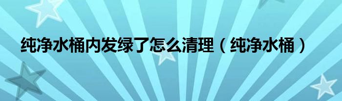 纯净水桶内发绿了怎么清理（纯净水桶）