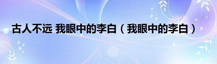 古人不远 我眼中的李白（我眼中的李白）